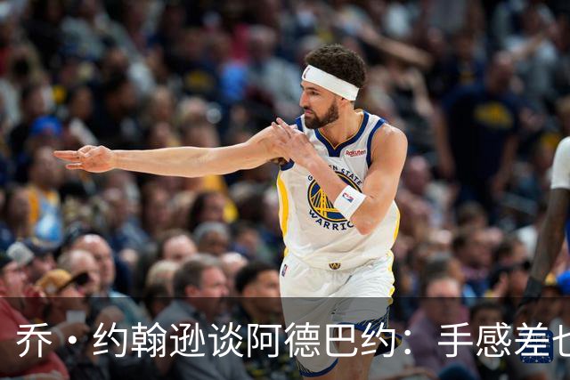 乔·约翰逊谈阿德巴约：手感差也得出手20次 他可是83分先生