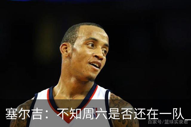 塞尔吉：不知周六是否还在一队 获胜让球员如释重负