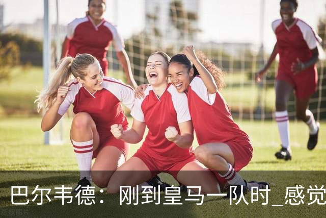 巴尔韦德：刚到皇马一队时 感觉自己不如队友