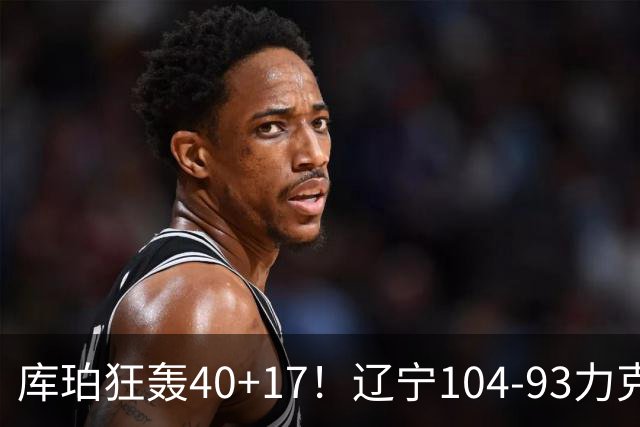 库珀狂轰40+17！辽宁104-93力克四川，一战打出六个不争事实！