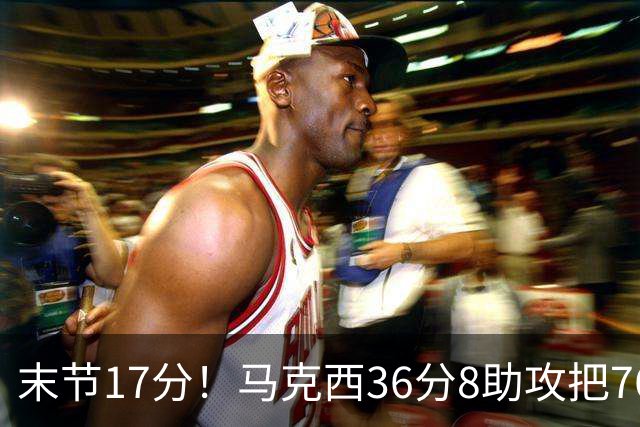 末节17分！马克西36分8助攻把76人从悬崖边拉回