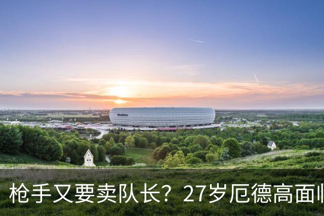枪手又要卖队长？27岁厄德高面临续约 拜仁抛出橄榄枝