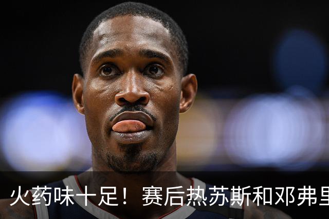 火药味十足！赛后热苏斯和邓弗里斯发生冲突