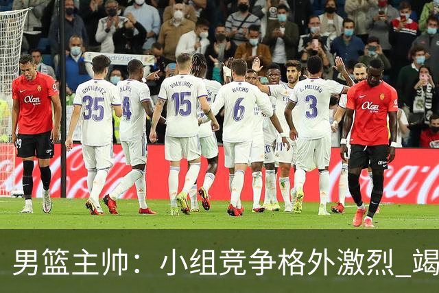 男篮主帅：小组竞争格外激烈 竭尽全力去争胜