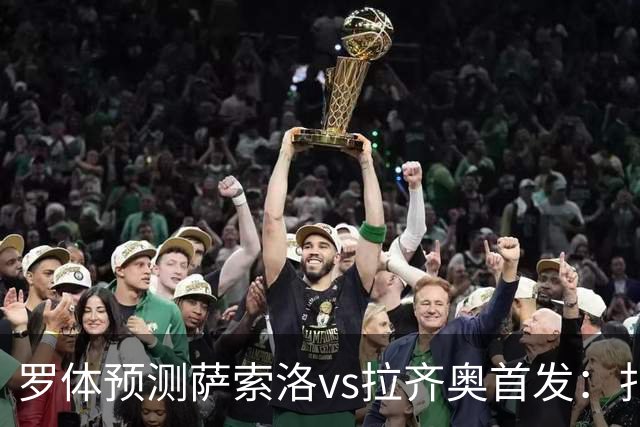 罗体预测萨索洛vs拉齐奥首发：扎卡尼、弗拉泰西出战
