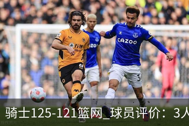 骑士125-121篮网 球员评价：3人优秀，4人及格，3人低迷