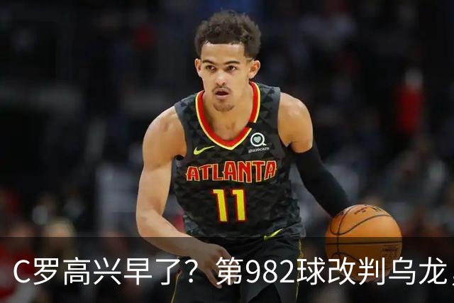 C罗高兴早了？第982球改判乌龙，siu庆祝2次0球，评分8.1降为7.1
